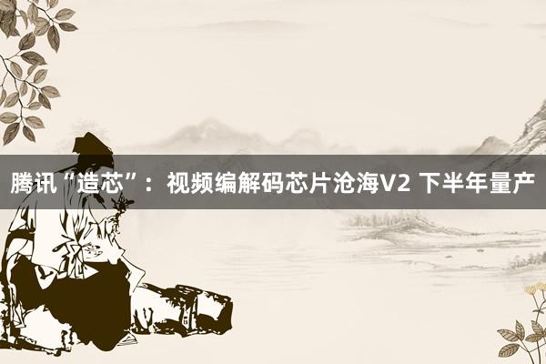 腾讯“造芯”：视频编解码芯片沧海V2 下半年量产