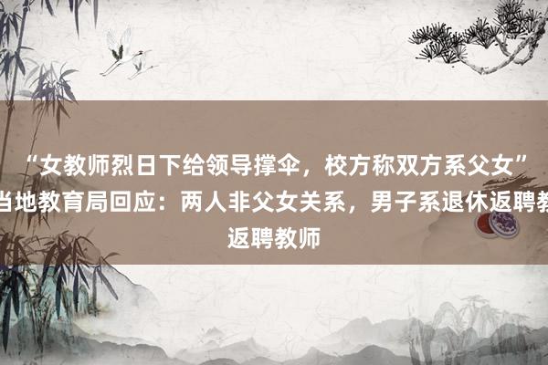 “女教师烈日下给领导撑伞，校方称双方系父女”，当地教育局回应：两人非父女关系，男子系退休返聘教师