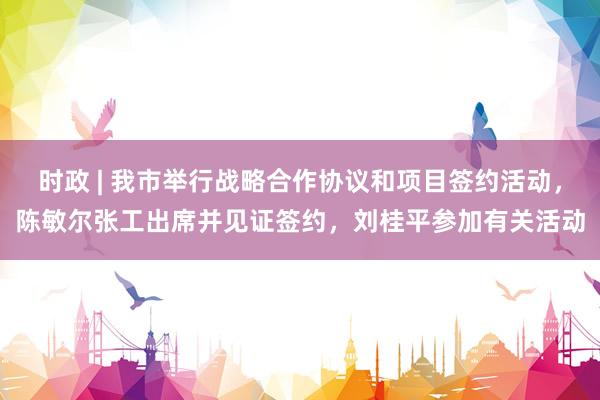 时政 | 我市举行战略合作协议和项目签约活动，陈敏尔张工出席并见证签约，刘桂平参加有关活动