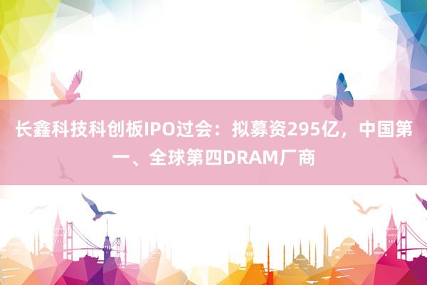 长鑫科技科创板IPO过会：拟募资295亿，中国第一、全球第四DRAM厂商