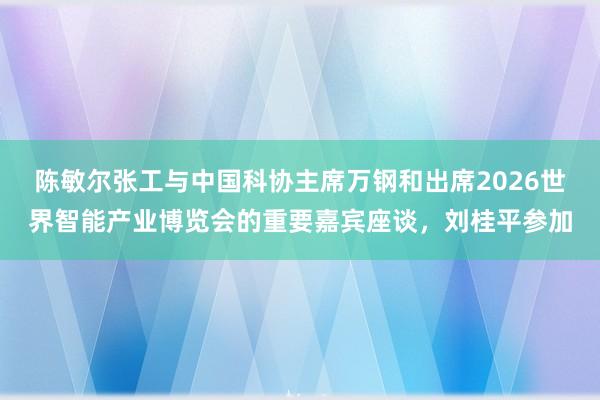 陈敏尔张工与中国科协主席万钢和出席2026世界智能产业博览会的重要嘉宾座谈，刘桂平参加