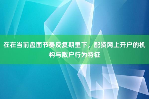 在在当前盘面节奏反复期里下，配资网上开户的机构与散户行为特征