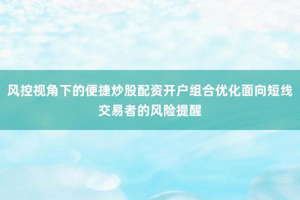 风控视角下的便捷炒股配资开户组合优化面向短线交易者的风险提醒