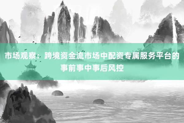 市场观察：跨境资金流市场中配资专属服务平台的事前事中事后风控