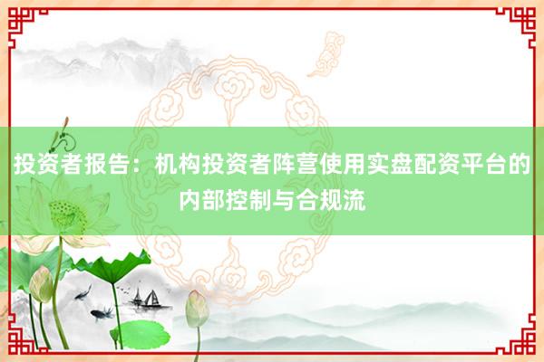 投资者报告：机构投资者阵营使用实盘配资平台的内部控制与合规流