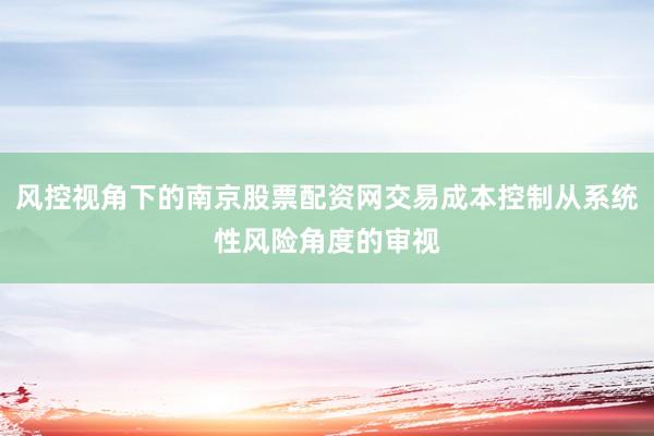 风控视角下的南京股票配资网交易成本控制从系统性风险角度的审视