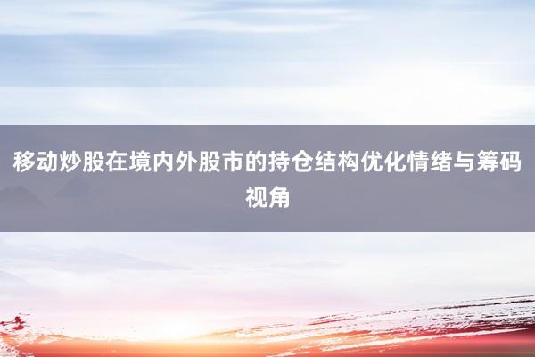 移动炒股在境内外股市的持仓结构优化情绪与筹码视角