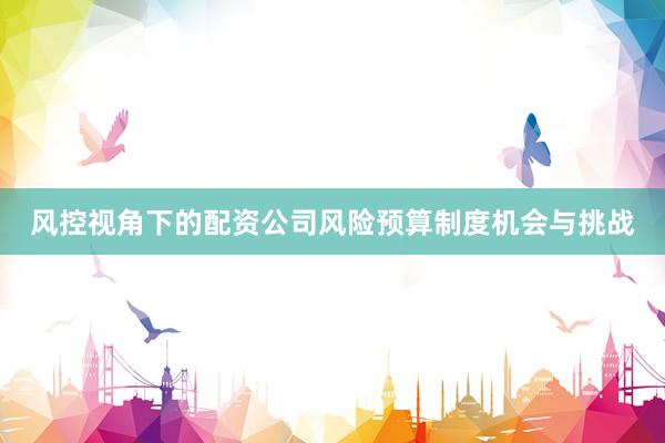 风控视角下的配资公司风险预算制度机会与挑战