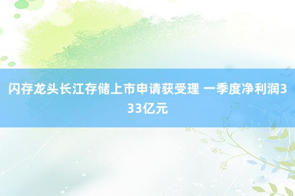 闪存龙头长江存储上市申请获受理 一季度净利润333亿元