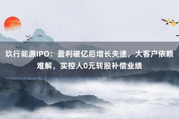 玖行能源IPO：盈利破亿后增长失速，大客户依赖难解，实控人0元转股补偿业绩
