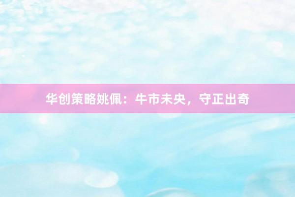 华创策略姚佩：牛市未央，守正出奇
