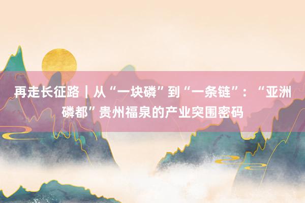 再走长征路｜从“一块磷”到“一条链”：“亚洲磷都”贵州福泉的产业突围密码