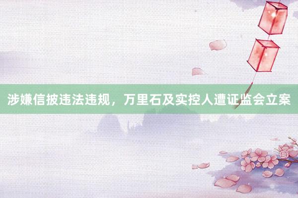 涉嫌信披违法违规，万里石及实控人遭证监会立案