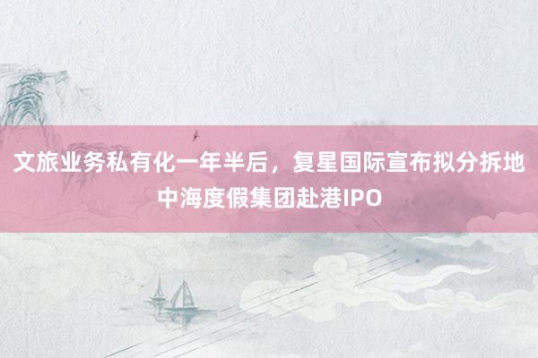 文旅业务私有化一年半后，复星国际宣布拟分拆地中海度假集团赴港IPO