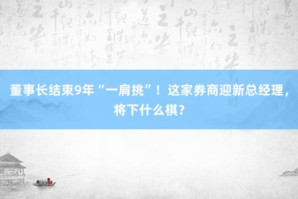 董事长结束9年“一肩挑”！这家券商迎新总经理，将下什么棋？