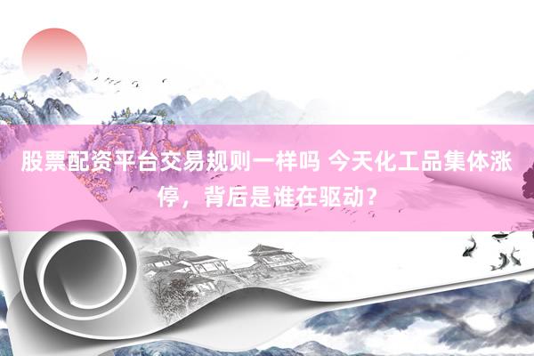 股票配资平台交易规则一样吗 今天化工品集体涨停，背后是谁在驱动？