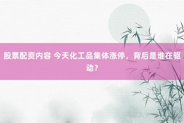 股票配资内容 今天化工品集体涨停，背后是谁在驱动？