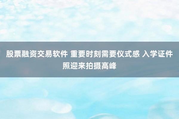 股票融资交易软件 重要时刻需要仪式感 入学证件照迎来拍摄高峰