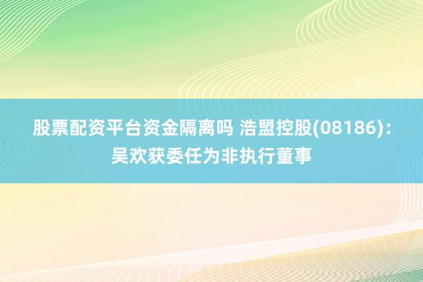 股票配资平台资金隔离吗 浩盟控股(08186)：吴欢获委任为非执行董事