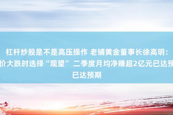 杠杆炒股是不是高压操作 老铺黄金董事长徐高明：金价大跌时选择“观望” 二季度月均净赚超2亿元已达预期