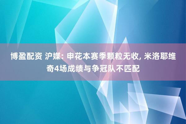 博盈配资 沪媒: 申花本赛季颗粒无收, 米洛耶维奇4场成绩与争冠队不匹配