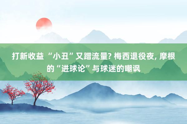 打新收益 “小丑”又蹭流量? 梅西退役夜, 摩根的“进球论”与球迷的嘲讽