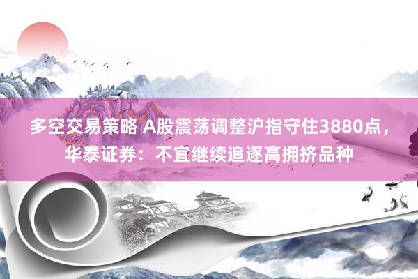 多空交易策略 A股震荡调整沪指守住3880点，华泰证券：不宜继续追逐高拥挤品种