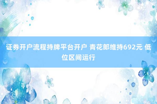证券开户流程持牌平台开户 青花郎维持692元 低位区间运行
