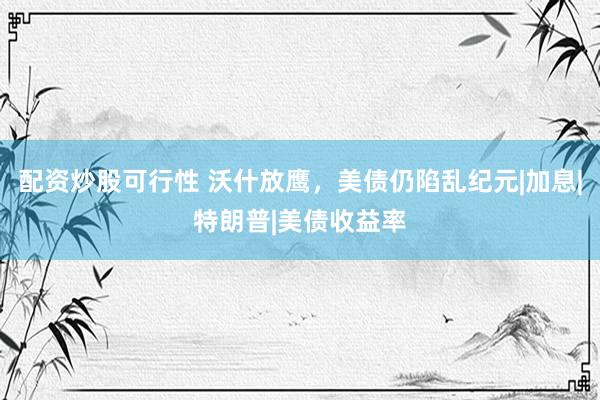 配资炒股可行性 沃什放鹰，美债仍陷乱纪元|加息|特朗普|美债收益率