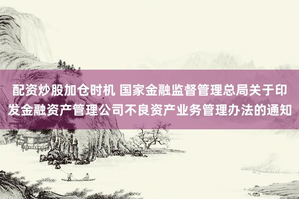 配资炒股加仓时机 国家金融监督管理总局关于印发金融资产管理公司不良资产业务管理办法的通知