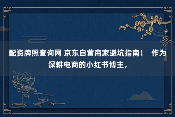 配资牌照查询网 京东自营商家避坑指南！  作为深耕电商的小红书博主，
