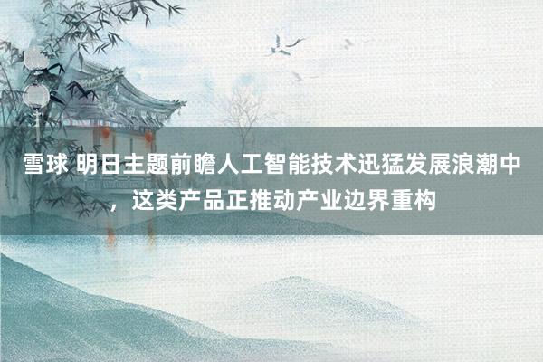 雪球 明日主题前瞻人工智能技术迅猛发展浪潮中，这类产品正推动产业边界重构