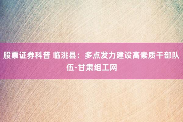 股票证券科普 临洮县：多点发力建设高素质干部队伍-甘肃组工网