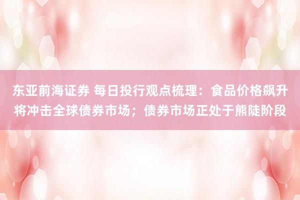 东亚前海证券 每日投行观点梳理：食品价格飙升将冲击全球债券市场；债券市场正处于熊陡阶段