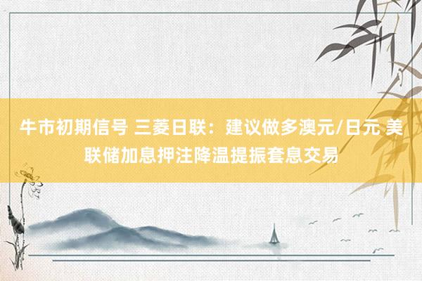 牛市初期信号 三菱日联：建议做多澳元/日元 美联储加息押注降温提振套息交易