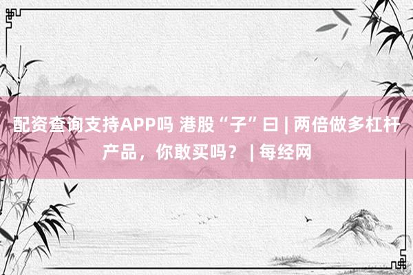 配资查询支持APP吗 港股“子”曰 | 两倍做多杠杆产品，你敢买吗？ | 每经网