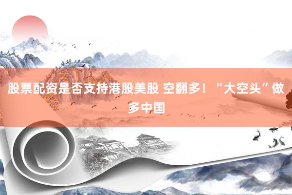 股票配资是否支持港股美股 空翻多！“大空头”做多中国