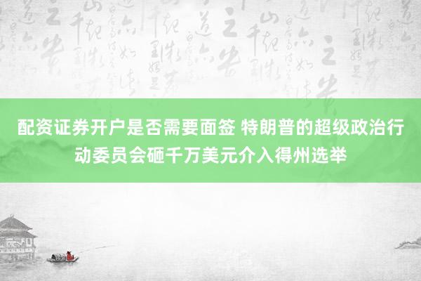 配资证券开户是否需要面签 特朗普的超级政治行动委员会砸千万美元介入得州选举