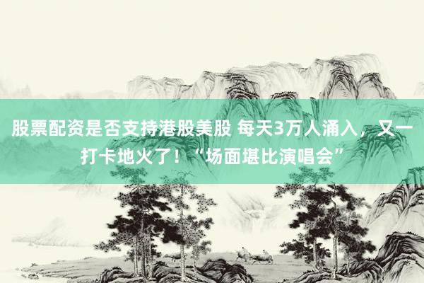 股票配资是否支持港股美股 每天3万人涌入，又一打卡地火了！“场面堪比演唱会”