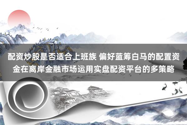 配资炒股是否适合上班族 偏好蓝筹白马的配置资金在离岸金融市场运用实盘配资平台的多策略