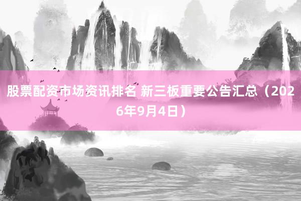 股票配资市场资讯排名 新三板重要公告汇总（2026年9月4日）