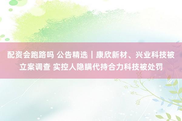 配资会跑路吗 公告精选｜康欣新材、兴业科技被立案调查 实控人隐瞒代持合力科技被处罚