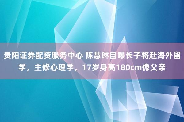 贵阳证券配资服务中心 陈慧琳自曝长子将赴海外留学，主修心理学，17岁身高180cm像父亲