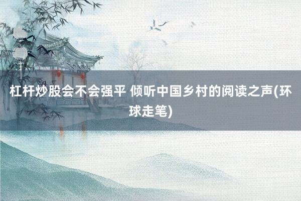 杠杆炒股会不会强平 倾听中国乡村的阅读之声(环球走笔)