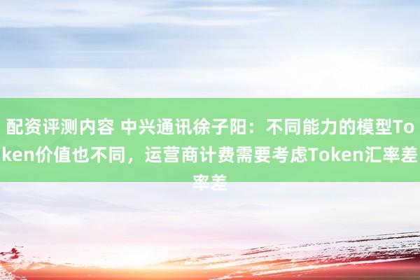 配资评测内容 中兴通讯徐子阳：不同能力的模型Token价值也不同，运营商计费需要考虑Token汇率差