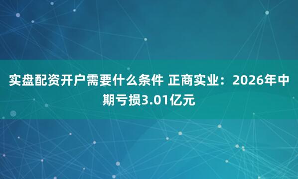 实盘配资开户需要什么条件 正商实业：2026年中期亏损3.01亿元