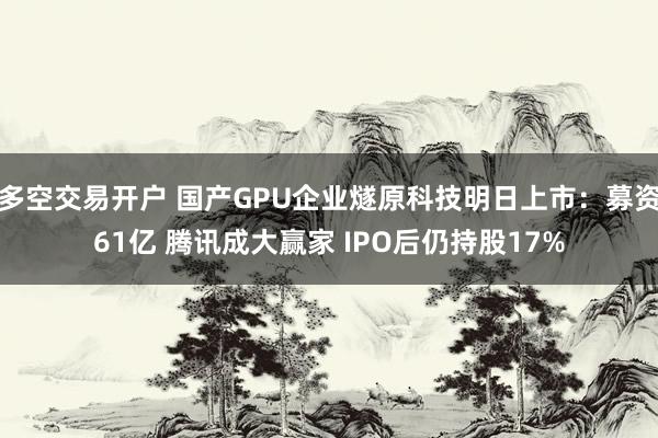 多空交易开户 国产GPU企业燧原科技明日上市：募资61亿 腾讯成大赢家 IPO后仍持股17%