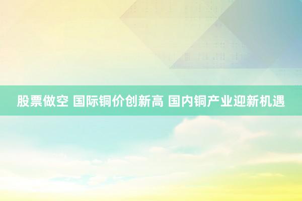 股票做空 国际铜价创新高 国内铜产业迎新机遇