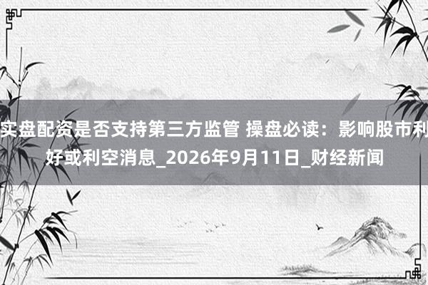 实盘配资是否支持第三方监管 操盘必读：影响股市利好或利空消息_2026年9月11日_财经新闻