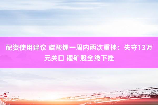 配资使用建议 碳酸锂一周内两次重挫：失守13万元关口 锂矿股全线下挫